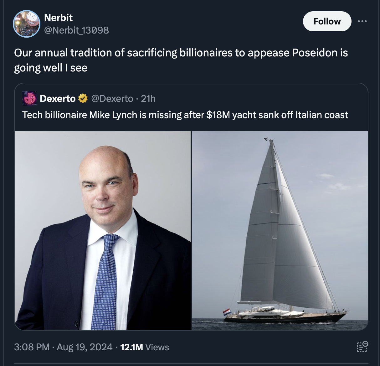 Yacht - Nerbit 13098 Our annual tradition of sacrificing billionaires to appease Poseidon is going well I see Dexerto 21h Tech billionaire Mike Lynch is missing after $18M yacht sank off Italian coast 12.1M Views